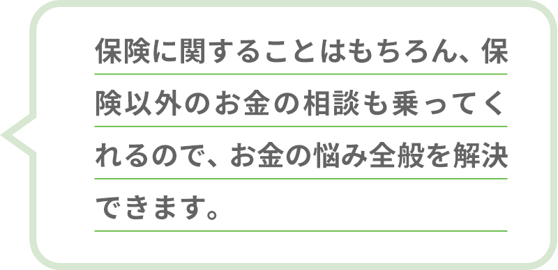 保険に関することはもちろん、保険以外のお金の相談も乗ってくれるので、お金の悩み全般を解決できます。